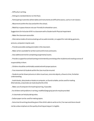 .. Difficultyinwriting;
.. Sittingata standarddeskor on the floor;
.. Participatinginactivitieswhere tablesandinstrumentsare difficulttoaccess,suchas inart classes;
.. Movementswithinthe classandwithinthe school;
.. Mobilityinspacesthatare notuser friendlyforwheelchairusers.
SuggestionsforInclusionof All inaclassroomwitha Studentwith Physical Impairment
.. Make the classroomaccessible.
.. Alternativemodesof communicatingsuchasaudiorecorder,orsupportfor note taking,gestures,
pictures,computersmaybe used.
.. Provide accessible seatingandatable inthe classroom.
.. Make writersavailable forwrittenworkandfortestsandexams.
.. Give additional timeforcompletingassignments/exams.
.. Provide asupportive andwelcomingenvironmentbysensitisingotherstudentsandcreatingasense of
responsibilityinthem.
.. Childrenshouldbe comfortablyseatedandwithproperposture.
.. Free movementof studentswithinthe classmustbe ensured.
.. Studentscanbe shownpicturesor othervisual cues,concrete objects,afew ata time,forbetter
understanding.
.. Audiobooks,daisybooksorbooksoncomputer,as foundsuitable,canbe usedforreading.
Alternatively,aclassmate canread aloudtothe child.
.. Make use of computersforteachinglearning, if possible.
..Forchildrenwithproblemsinwriting,modified(large grip) pencilsmaybe provided.
.. A classmate canhelpbytakingnotes.
..Carbonpapercan be usedformakingcopies.
.. Extra time forwritingshouldbe givenif the childisable to write onhis/ herownand there should
not be undue emphasisonthe qualityof writingaslongasit islegible.
 