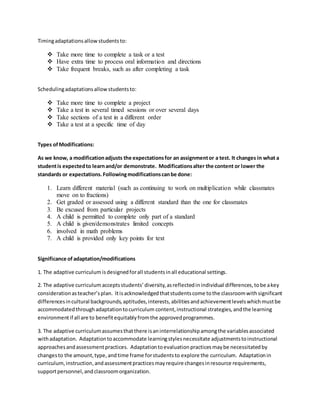 Timingadaptationsallowstudentsto:
 Take more time to complete a task or a test
 Have extra time to process oral information and directions
 Take frequent breaks, such as after completing a task
Schedulingadaptationsallow studentsto:
 Take more time to complete a project
 Take a test in several timed sessions or over several days
 Take sections of a test in a different order
 Take a test at a specific time of day
Types ofModifications:
As we know, a modificationadjusts the expectationsfor an assignmentor a test. It changes in what a
studentis expectedto learnand/or demonstrate. Modificationsalter the content or lower the
standards or expectations. Followingmodificationscanbe done:
1. Learn different material (such as continuing to work on multiplication while classmates
move on to fractions)
2. Get graded or assessed using a different standard than the one for classmates
3. Be excused from particular projects
4. A child is permitted to complete only part of a standard
5. A child is given/demonstrates limited concepts
6. involved in math problems
7. A child is provided only key points for text
Significance of adaptation/modifications
1. The adaptive curriculum isdesignedforall studentsinall educational settings.
2. The adaptive curriculum acceptsstudents’diversity,asreflectedinindividual differences,tobe akey
considerationasteacher’splan. Itisacknowledgedthatstudentscome tothe classroomwithsignificant
differencesincultural backgrounds,aptitudes,interests,abilitiesandachievementlevelswhichmustbe
accommodatedthroughadaptationtocurriculum content,instructional strategies, andthe learning
environmentif all are to benefitequitablyfromthe approvedprogrammes.
3. The adaptive curriculumassumesthatthere isaninterrelationshipamongthe variablesassociated
withadaptation. Adaptationtoaccommodate learningstylesnecessitate adjustmentstoinstructional
approachesandassessmentpractices. Adaptationtoevaluationpracticesmaybe necessitatedby
changesto the amount,type,andtime frame forstudentsto explore the curriculum. Adaptationin
curriculum,instruction,andassessmentpracticesmayrequire changesinresource requirements,
supportpersonnel,andclassroomorganization.
 