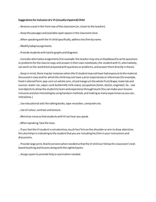 Suggestionsfor Inclusionofa VI (visuallyimpaired) Child
.. Reserve aseatinthe frontrow of the classroom(or,closerto the teacher).
.. Keepthe passagesandavailable openspacesinthe classroomclear.
.. Whenspeakingwiththe VIchildspecifically,addressher/himbyname.
.. Modify/adaptassignments
.. Provide studentswithtactile graphsanddiagrams
.. Consideralternative assignments(Forexample:the teachermayrelyonblackboardtowrite questions
or problemsforthe classto copy and answerintheirownnotebooks;the studentwithVI,alternatively,
can work onthe worksheetpreparedwithquestionsorproblems,andanswerthemdirectlyinthese).
.. Keepinmind,there maybe instanceswhenthe VIstudentmaynothave hadexposure tothe material
discussedinclassandfor whichthe childmaynot have a prior experiencesorreferences(forexample,
foodinalteredform:pop-cornv/swhole corn,slicedmangov/sthe whole fruit/shape;materialsand
sources:water-ice,vapor;curd-buttermilk;milk-cows),occupations(tailor,doctor,engineer).So..Use
real objectsto allowthe studenttolearnandexperience throughtouch(Youcanmake your lessons
inclusive andalsointerestingbyusinghandsonmethods,andmakingasmanyexperiencesasyoucan,
interactive.)
.. Use educational aidslike talkingbooks,tape-recorders,computersetc.
.. Use of colour,contrast andtexture.
.. Minimise noisesothatstudentswithVIcanhear youspeak.
…Whenspeaking,face the class.
.. If you feel the VIstudentisnotattentive,touchher/himonthe shoulderorarm to draw attention;
thisalsohelpsinindicatingtothe studentthatyouare includingher/himinyourinstructionsand
discussions.
.. Provide large print,Brailleversionswhenneededsothatthe VIchildcan follow the classroom’stext-
basedteachingandlessonsalongwiththe sightedpeers.
.. Assignapeerto provide helporassistwhenneeded.
 
