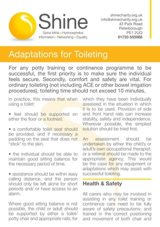 shinecharity.org.uk
                                                  info@shinecharity.org.uk
                                                            42 Park Road
                                                            Peterborough
                                                                PE1 2UQ
                                                           01733 555988



Adaptations for Toileting
For any potty training or continence programme to be
successful, the first priority is to make sure the individual
feels secure. Secondly, comfort and safety are vital. For
ordinary toileting (not including ACE or other bowel irrigation
procedures), toileting time should not exceed 10 minutes.
In practice, this means that when        which they have been individually
using a toilet:                          assessed in the situation in which
                                         it is to be used. Provision of side
• feet should be supported on            and front hand rails can increase
either the floor or a footrest.          stability, safety and independence.
                                         Wherever possible, the simplest
• a comfortable toilet seat should       solution should be tried first.
be provided, and if necessary a
padding on the seat that does not        An     assessment      should    be
“stick” to the skin.                     undertaken by either the child’s or
                                         adult’s own occupational therapist;
• the individual should be able to       or a referral should be made to the
maintain good sitting balance for        appropriate agency. This would
the necessary period of time.            be the case for any equipment or
                                         adaptations which may assist with
• assistance should be within easy       successful toileting.
calling distance, and the person
should only be left alone for short      Health & Safety
periods and/ or have access to an
alarm.                                   All carers who may be involved in
                                         assisting in any toilet training or
Where good sitting balance is not        continence care need to be fully
possible, the child or adult should      aware of safety precautions; and
be supported by either a toilet/         trained in the correct positioning
potty chair and appropriate rails, for   and movement of both chair and
 