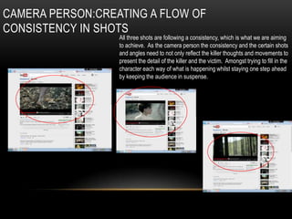 CAMERA PERSON:CREATING A FLOW OF
CONSISTENCY IN SHOTS
                  All three shots are following a consistency, which is what we are aiming
                  to achieve. As the camera person the consistency and the certain shots
                  and angles need to not only reflect the killer thoughts and movements to
                  present the detail of the killer and the victim. Amongst trying to fill in the
                  character each way of what is happening whilst staying one step ahead
                  by keeping the audience in suspense.
 
