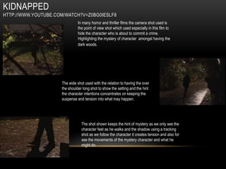 KIDNAPPED
HTTP://WWW.YOUTUBE.COM/WATCH?V=Z0BG0IESLF8
                               In many horror and thriller films the camera shot used is
                               the point of view shot which used especially in this film to
                               hide the character who is about to commit a crime.
                               Highlighting the mystery of character amongst having the
                               dark woods.




                     The wide shot used with the relation to having the over
                     the shoulder long shot to show the setting and the hint
                     the character intentions concentrates on keeping the
                     suspense and tension into what may happen.




                                 The shot shown keeps the hint of mystery as we only see the
                                 character feet as he walks and the shadow using a tracking
                                 shot as we follow the character it creates tension and also for
                                 see the movements of the mystery character and what he
                                 might do.
 
