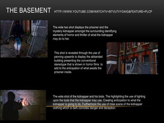 THE BASEMENT    HTTP://WWW.YOUTUBE.COM/WATCH?V=BTVU7VYOAIG&FEATURE=PLCP



               The wide two shot displays the prisoner and the
               mystery kidnapper amongst the surrounding identifying
               elements of horror and thriller of what the kidnapper
               may do to her.



                This shot is revealed through the use of
                panning upwards to display the abbanded
                building presenting the conventional
                stereotype that is shown in horror films to
                add to the anticipation of what awaits the
                prisoner inside.




               The wide shot of the kidnapper and his tools. The highlighting the use of lighting
               upon the tools that the kidnapper may use. Creating anticipation to what the
               kidnapper is going to do. Furthermore the use of mise scene of the kidnapper
               clothing which is dark connotes danger and deception.
 