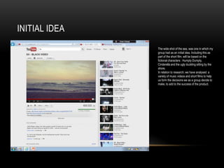 INITIAL IDEA
               The wide shot of the sea, was one in which my
               group had as an initial idea. Including this as
               part of the short film, will be based on the
               fictional characters : Humpty Dumpty,
               Cinderella and the ugly duckling sitting by the
               shore.
               In relation to research, we have analysed a
               variety of music videos and short films to help
               us form the decisions we as a group decide to
               make, to add to the success of the product.
 