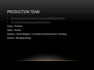 PRODUCTION TEAM
•   http://www.youtube.com/watch?v=vjncyiuwwXQ&feature=related
•   http://www.aact.org/people/sounddesigner.html
Cheryl – Producer
Topaz – Director
Deborah – Sound Designer + in control of camera direction+ recording
Orianne – Managing editing
 
