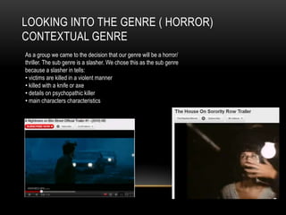 LOOKING INTO THE GENRE ( HORROR)
CONTEXTUAL GENRE
As a group we came to the decision that our genre will be a horror/
thriller. The sub genre is a slasher. We chose this as the sub genre
because a slasher in tells:
• victims are killed in a violent manner
• killed with a knife or axe
• details on psychopathic killer
• main characters characteristics
 