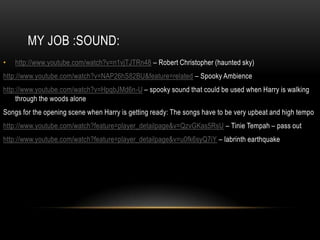 MY JOB :SOUND:
•   http://www.youtube.com/watch?v=n1vjTJTRn48 – Robert Christopher (haunted sky)
http://www.youtube.com/watch?v=NAP26hS82BU&feature=related – Spooky Ambience
http://www.youtube.com/watch?v=HpqbJMd6n-U – spooky sound that could be used when Harry is walking
     through the woods alone
Songs for the opening scene when Harry is getting ready: The songs have to be very upbeat and high tempo
http://www.youtube.com/watch?feature=player_detailpage&v=QzvGKas5RsU – Tinie Tempah – pass out
http://www.youtube.com/watch?feature=player_detailpage&v=u0fk6syQ7iY – labrinth earthquake
 