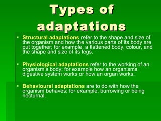 Types of adaptations Structural adaptations   refer to the shape and size of the organism and how the various parts of its body are put together; for example, a flattened body, colour, and the shape and size of its legs. Physiological adaptations   refer to the working of an organism’s body; for example how an organisms digestive system works or how an organ works. Behavioural adaptations   are to do with how the organism behaves; for example, burrowing or being nocturnal. 