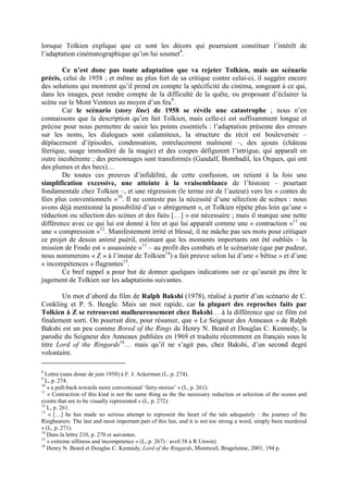 lorsque Tolkien explique que ce sont les décors qui pourraient constituer l’intérêt de
l’adaptation cinématographique qu’on lui soumet8
.
Ce n’est donc pas toute adaptation que va rejeter Tolkien, mais un scénario
précis, celui de 1958 ; et même au plus fort de sa critique contre celui-ci, il suggère encore
des solutions qui montrent qu’il prend en compte la spécificité du cinéma, songeant à ce qui,
dans les images, peut rendre compte de la difficulté de la quête, ou proposant d’éclairer la
scène sur le Mont Venteux au moyen d’un feu9
.
Car le scénario (story line) de 1958 se révèle une catastrophe ; nous n’en
connaissons que la description qu’en fait Tolkien, mais celle-ci est suffisamment longue et
précise pour nous permettre de saisir les points essentiels : l’adaptation présente des erreurs
sur les noms, les dialogues sont calamiteux, la structure du récit est bouleversée –
déplacement d’épisodes, condensation, entrelacement malmené –, des ajouts (château
féerique, usage immodéré de la magie) et des coupes défigurent l’intrigue, qui apparaît en
outre incohérente ; des personnages sont transformés (Gandalf, Bombadil, les Orques, qui ont
des plumes et des becs)…
De toutes ces preuves d’infidélité, de cette confusion, on retient à la fois une
simplification excessive, une atteinte à la vraisemblance de l’histoire – pourtant
fondamentale chez Tolkien –, et une régression (le terme est de l’auteur) vers les « contes de
fées plus conventionnels »10
. Il ne conteste pas la nécessité d’une sélection de scènes : nous
avons déjà mentionné la possibilité d’un « abrègement », et Tolkien répète plus loin qu’une «
réduction ou sélection des scènes et des faits […] » est nécessaire ; mais il marque une nette
différence avec ce qui lui est donné à lire et qui lui apparaît comme une « contraction »11
ou
une « compression »12
. Manifestement irrité et blessé, il ne mâche pas ses mots pour critiquer
ce projet de dessin animé puéril, estimant que les moments importants ont été oubliés – la
mission de Frodo est « assassinée »13
– au profit des combats et le scénariste (que par pudeur,
nous nommerons « Z » à l’instar de Tolkien14
) a fait preuve selon lui d’une « bêtise » et d’une
« incompétences » flagrantes15
.
Ce bref rappel a pour but de donner quelques indications sur ce qu’aurait pu être le
jugement de Tolkien sur les adaptations suivantes.
Un mot d’abord du film de Ralph Bakshi (1978), réalisé à partir d’un scénario de C.
Conkling et P. S. Beagle. Mais un mot rapide, car la plupart des reproches faits par
Tolkien à Z se retrouvent malheureusement chez Bakshi… à la différence que ce film est
finalement sorti. On pourrait dire, pour résumer, que « Le Seigneur des Anneaux » de Ralph
Bakshi est un peu comme Bored of the Rings de Henry N. Beard et Douglas C. Kennedy, la
parodie du Seigneur des Anneaux publiées en 1969 et traduite récemment en français sous le
titre Lord of the Ringards16
… mais qu’il ne s’agit pas, chez Bakshi, d’un second degré
volontaire.
8
Lettre (sans doute de juin 1958) à F. J. Ackerman (L, p. 274).
9
L, p. 274.
10
« a pull-back towards more conventional ‘fairy-stories’ » (L, p. 261).
11
« Contraction of this kind is not the same thing as the the necessary reduction or selection of the scenes and
events that are to be visually represented » (L, p. 272).
12
L, p. 261.
13
« […] he has made no serious attempt to represent the heart of the tale adequately : the journey of the
Ringbearers. The last and most important part of this has, and it is not too strong a word, simply been murdered
» (L, p. 271).
14
Dans la lettre 210, p. 270 et suivantes.
15
« extreme silliness and incompetence » (L, p. 267) : avril 58 à R Unwin)
16
Henry N. Beard et Douglas C. Kennedy, Lord of the Ringards, Montreuil, Bragelonne, 2001, 194 p.
 