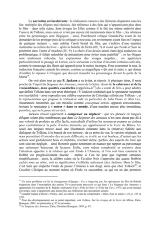 La narration est incohérente : le réalisateur conserve des éléments disparates sans les
lier, multiplie des ellipses mal choisies, fait référence à des faits qui n’apparaissent plus dans
le film – dans telle scène, Sam évoque les Elfes comme il le fait (au même endroit) dans
l’œuvre de Tolkien, mais ceux-ci n’ont pas encore été mentionnés dans le film –, les relations
entre les personnages sont illogiques – ainsi, Poirebeurré critique Grands-Pas avant de lui
demander de les protéger puis de le critiquer à nouveau, ces revirements ayant lieu en l’espace
de quelques instants –, sans oublier l’arrêt brutal du film, qui s’achève d’une manière
inattendue au milieu du livre – après la bataille de Helm (III, 7) et avant que Frodo et Sam ne
pénètrent dans l’antre d’Arachné (IV, 9). Le choix d’un dessin animé étant déjà audacieux ou
problématique, il fallait redoubler de précautions pour éviter toute puérilité17
; or les Orques
sont totalement ridicules, les expressions des visages stupides… on appréciera
particulièrement le passage en Lórien, où le scénariste a cru bon d’inventer certaines activités,
comme le ramassage des fleurs qui apparaît pour le moins incongru. Pour couronner le tout, la
traduction française cumule les erreurs, comme ce magnifique « dis ami et entre », qui donne
d’emblée la réponse à l’énigme que doivent résoudre les personnages devant la porte de la
Moria18
.
On voit alors tout ce que P. Jackson a su éviter, et réussir. A plusieurs titres, il reste
proche de l’esprit du Seigneur des Anneaux, sinon de la lettre. Ainsi de la cohérence et de la
vraisemblance, deux qualités essentielles (rappelons-le19
) du « conte de fées » pour adultes
que définit Tolkien dans son texte théorique : P. Jackson souhaitait que le spectateur suspende
son incrédulité – pour reprendre une célèbre expression de Coleridge utilisée par Tolkien –, et
la représentation que propose le réalisateur aidé en particulier de John Howe et Alan Lee,
illustrateurs renommés qui ont travaillé comme conceptual artists, apparaît convaincante,
invitant le spectateur à « entrer » dans ce monde, d’une manière encore plus immédiate,
peut-être, que ne le pourrait un récit.
Jackson réussit également à compenser ou déplacer : que les phrases en langues
elfiques soient plus nombreuses que dans Le Seigneur des anneaux n’est sans doute pas dû à
une volonté de produire un effet facile, mais plutôt d’utiliser les ressources propres au cinéma
pour contrebalancer la perte d’autres éléments qui appartiennent à la Terre du Milieu. Ce
souci des langues trouve aussi une illustration éclatante dans la (relative) fidélité aux
dialogues de Tolkien, à la beauté de son écriture : de ce point de vue, la version originale, en
nous permettant d’entendre des accents différents, se révèle un vrai bonheur, d’autant que les
acteurs sont globalement bons et crédibles, révélant même, parfois, des aspects du livre qui
sont souvent négligés – ainsi Boromir gagne nettement en nuance par rapport au personnage
que retiennent beaucoup de lecteurs. Enfin, cette même complexité se retrouve dans
l’attention apportée à la relation qui unit Frodo à l’Anneau, et l’on voit bien comment le
Hobbit est progressivement fasciné – même si l’on ne peut que regretter certaines
simplifications : ainsi, la célèbre scène où le Cavalier Noir s’approche des quatre Hobbits
cachés sous un arbre, voit sa signification s’infléchir nettement chez Jackson. Dans le film,
c’est Sam qui empêche Frodo de passer l’Anneau à son doigt, alors que chez Tolkien20
, le
Cavalier s’éloigne au moment même où Frodo va succomber, ce qui est un des premiers
17
Un autre problème est lié au changement d’époque : il y a ving-cinq ans, les spectateurs du film de Bakshi
baignaient dans l’atmosphère des années 70 et pouvaient percevoir ce qui dans « Le Seigneur des Anneaux »
appartenait à la manière de R. Bakshi, réalisateur d’un « Fritz le Chat » (« Fritz the Cat », 1971) qui avait marqué
son temps, mais n’appartient sans doute plus aux références des spectateurs actuels.
18
Gandalf traduit d’abord « Parlez, ami, en entrez » avant de comprendre « Dites Ami et entrez » (S, p. 335 et
339).
19
Pour des développements sur ce point important, voir Tolkien. Sur les rivages de la Terre du Milieu, Paris,
Bourgois, 2001, en particulier p. 97 et suivantes.
20
Le Seigneur des Anneaux, Paris, Christian Bourgois, 1995, p. 93.
 