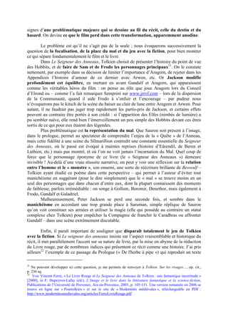 signes d’une problématique majeure qui se dessine au fil du récit, celle du destin et du
hasard. On devine ce que le film perd dans cette transformation, apparemment anodine.
Le problème est qu’il ne s’agit pas de la seule ; nous évoquerons successivement la
question de la focalisation, de la place du mal et du jeu avec la fiction, pour bien montrer
ce qui sépare fondamentalement le film et le livre.
Dans Le Seigneur des Anneaux, Tolkien choisit de présenter l’histoire du point de vue
des Hobbits, et de faire de Sam et de Frodo les personnages principaux21
. On le constate
nettement, par exemple dans sa décision de limiter l’importance d’Aragorn, de rejeter dans les
Appendices l’histoire d’amour de ce dernier avec Arwen, etc. Or Jackson modifie
profondément cet équilibre, en mettant en avant Gandalf et Aragorn, qui apparaissent
comme les véritables héros du film : on pense au rôle que joue Aragorn lors du Conseil
d’Elrond ou – comme l’a fait remarquer Semprini sur www.jrrvf.com – lors de la dispersion
de la Communauté, quand il aide Frodo à s’enfuir et l’encourage – par pudeur nous
n’évoquerons pas le kitsch de la scène du baiser au clair de lune entre Aragorn et Arwen. Pour
autant, il ne faudrait pas juger trop rapidement les partis-pris de Jackson, et certains effets
peuvent au contraire être portés à son crédit : si l’apparition des Elfes (nimbés de lumière) a
pu sembler naïve, elle rend bien l’émerveillement un peu simple des Hobbits devant ces êtres
sortis de ce qui pour eux étaient des légendes.
Plus problématique est la représentation du mal. Que Sauron soit présent à l’image,
dans le prologue, permet au spectateur de comprendre l’enjeu de la « Quête » de l’Anneau,
mais cette fidélité à une scène du Silmarillion contredit une constante essentielle du Seigneur
des Anneaux, où le passé est évoqué à maintes reprises (histoire d’Eärendil, de Beren et
Lúthien, etc.) mais pas montré, et où l’on ne voit jamais l’incarnation du Mal. Quel coup de
force que le personnage éponyme de ce livre (le « Seigneur des Anneaux ») demeure
invisible ! Au-delà d’une vraie réussite narrative, on peut y voir une réflexion sur la relation
entre l’homme et le « monstre », son ennemi, une sorte de réécriture brillante de Beowulf –
Tolkien ayant étudié ce poème dans cette perspective – qui permet à l’auteur d’éviter tout
manichéisme en suggérant (pour le dire simplement) que le « mal » se trouve moins en un
seul des personnages que dans chacun d’entre eux, dont la plupart connaissent des moments
de faiblesse, parfois irrémédiable : on songe à Gollum, Boromir, Denethor, mais également à
Frodo, Gandalf et Galadriel.
Malheureusement, Peter Jackson se perd une seconde fois, et sombre dans le
manichéisme en accordant une trop grande place à Saruman, simple réplique de Sauron
qu’on voit constituer ses armées et utiliser la magie (elle qui possède au contraire un statut
complexe chez Tolkien) pour empêcher la Compagnie de franchir le Caradhras ou affronter
Gandalf – dans une scène extrêmement discutable.
Enfin, il paraît important de souligner que disparaît totalement le jeu de Tolkien
avec la fiction. Si Le seigneur des anneaux insiste sur l’aspect vraisemblable et historique du
récit, il met parallèlement l'accent sur sa nature de livre, par la mise en abyme de la rédaction
du Livre rouge, par de nombreux indices qui présentent ce récit comme une histoire. J’ai pris
ailleurs22
l’exemple de ce passage du Prologue (« De l'herbe à pipe ») qui reproduit un texte
21
Ne pouvant développer ici cette question, je me permets de renvoyer à Tolkien. Sur les rivages…, op. cit.,
p. 236 sq.
22
Voir Vincent Ferré, « Le Livre Rouge et Le Seigneur des Anneaux de Tolkien : une fantastique incertitude »
[2000], in F. Dupeyron-Lafay (éd.), L’Image et le livre dans la littérature fantastique et la science-fiction,
Publications de l’Université de Provence, Aix-en-Provence, 2003, p. 105-131. Une version remaniée en 2006 se
trouve en ligne sur « Pourtolkien » et sur le site de « Modernités médiévales », téléchargeable en PDF :
http://www.modernitesmedievales.org/articles/FerreLivreRouge.pdf
 