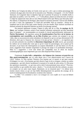 de Merry sur l’origine du tabac en Comté, texte qui est « cité » par ce même personnage des
centaines de pages plus loin (lors de la rencontre avec Théoden, à Isengard) : « Ce fut Tobold
Sonnecor, de Longoulet dans le Quartier Sud qui le premier fit pousser la véritable herbe à
pipe dans ses jardins, vers l’an 1070 […]. »23
Cette phrase, placée au milieu du récit, le lecteur
l’a déjà lue auparavant mais elle ne sera effectivement écrite (par Merry) que bien plus tard !
Par ailleurs, la disparition du Prologue, dans lequel le narrateur présente l’univers des Hobbits
(et celle, à venir, des Appendices ?) n’était pas inévitable, bien au contraire ; choisir de le
remplacer par le récit d’une lutte contre Sauron n’est pas anodin, Peter Jackson sacrifiant un
élément essentiel du dispositif littéraire au profit d’un passage narratif.
On pourrait également évoquer l’aspect le plus raté de ce film, la musique de H.
Shore, qui souligne certaines scènes d’une manière tellement outrancière qu’elles basculent
dans le pompier – on recommandera en revanche le travail particulièrement intéressant de
Patrice Deceuninck. On regrettera surtout la transformation d’un livre où la lenteur, la
contemplation sont essentielles, en un film d’action (que certains ont comparé à un jeu
vidéo, dans sa succession de scènes attendues) où disparaît ce qui ne sert pas directement le fil
directeur, alors que Le Seigneur des Anneaux n’est pas qu’une « histoire » ; on regrettera que
ne soit plus présente (ou sensible) la dimension énigmatique de cette œuvre, qui accumule
les indices sur un monde plus vaste que ce qu’en voient les personnages, sur ce passé qu’ils
devinent, et qui laisse des interrogations en suspens (Bombadil, le sort des héros à la fin du
récit), suggérant d’une manière magistrale le passage du temps et la profondeur historique.
Mais la « suggestion » n’est sans doute pas compatible avec le choix de moyens
cinématographiques aussi importants que ceux dont disposait Peter Jackson.
Finalement, la plus belle « adaptation » du Seigneur des Anneaux est peut-être un
film quasi-contemporain, qui n’a sans doute rien à voir objectivement avec l’œuvre de
J.R.R. Tolkien. Ce film raconte l’histoire d’un homme qui va mourir et qui peut essayer
d’échapper à ce sort ; d’un homme qui doit choisir d’agir ou de se résigner, comme ses autres
compagnons ; qui doit choisir lucidement le moment et le mode de cette action. Ce film pose
des questions essentielles : ce qui nous arrive doit-il nécessairement nous arriver ? Pouvons-
nous modifier ce qui semble être notre « destin » ? La révolte doit-elle être solitaire, ou peut-
on compter sur un autre (sans lequel, finalement, on ne réussirait pas) ?. Ce détour nous
montre encore mieux ce qui est trop faible thématiquement (la question du courage, de la
mort) et techniquement (la focalisation, la durée) chez Jackson.
Ce film ? Un condamné à mort s’est échappé (Le vent souffle où il veut) de Robert
Bresson (1956).
23
Le Seigneur des Anneaux, op. cit. p. 601. Nous harmonisons la traduction (Sonnecor) avec celle de la page 18.
 