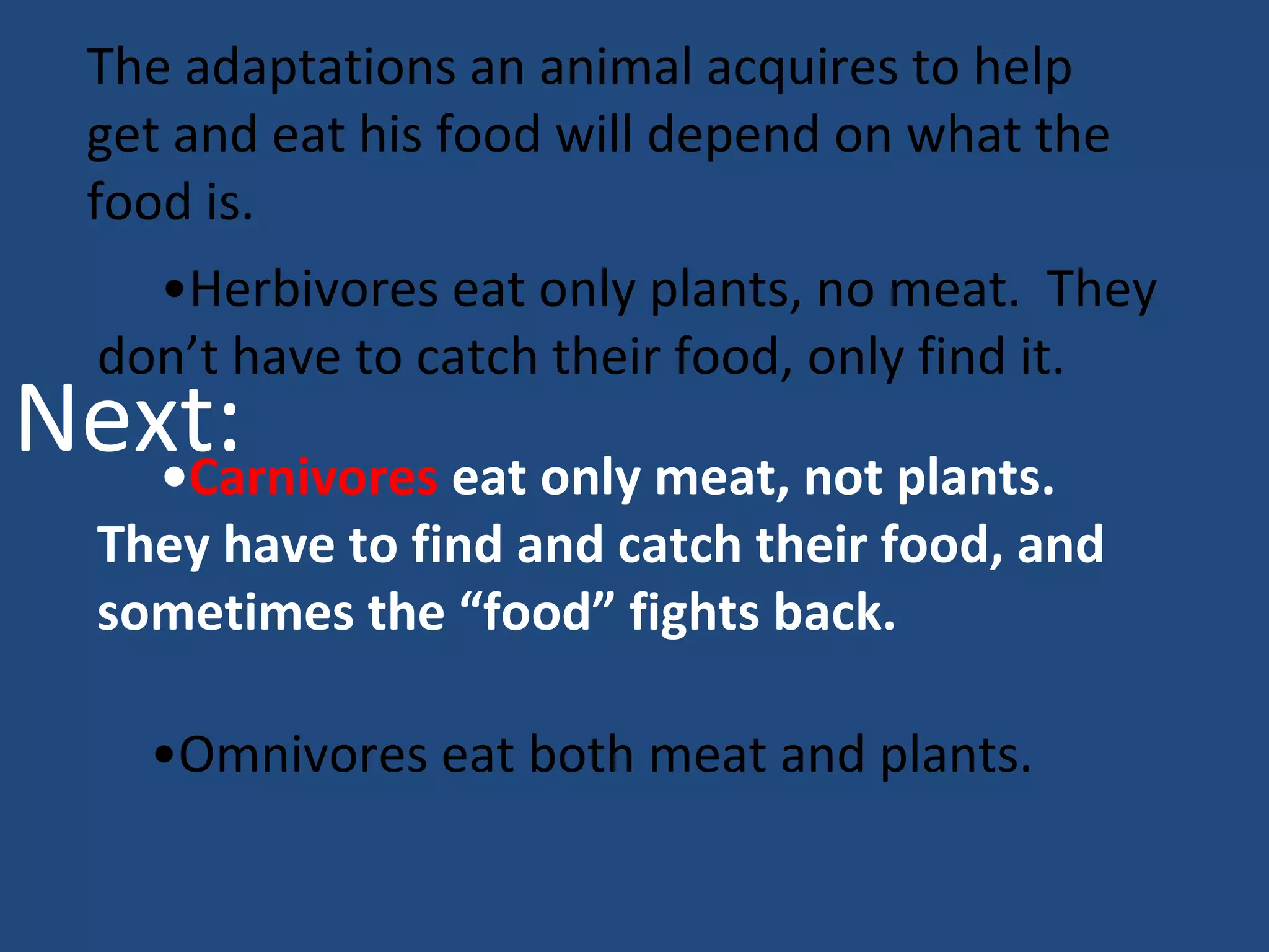 The adaptations an animal acquires to help get and eat his food will depend on what the food is.  • Herbivores eat only plants, no meat.  They don’t have to catch their food, only find it.  • Carnivores  eat only meat, not plants.  They have to find and catch their food, and sometimes the “food” fights back. • Omnivores eat both meat and plants. Next: 