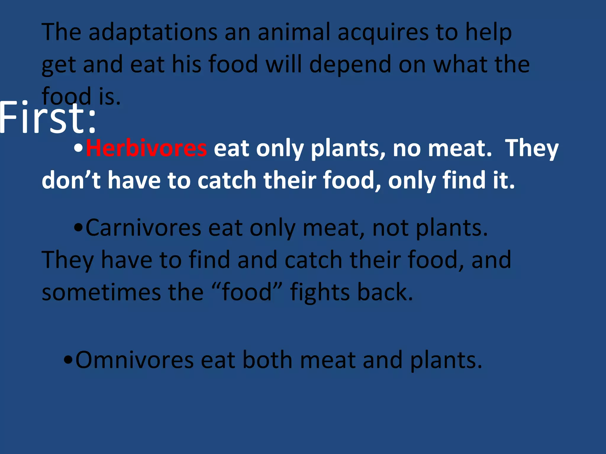 The adaptations an animal acquires to help get and eat his food will depend on what the food is.  • Herbivores  eat only plants, no meat.  They don’t have to catch their food, only find it.  • Carnivores eat only meat, not plants.  They have to find and catch their food, and sometimes the “food” fights back. • Omnivores eat both meat and plants. First: 