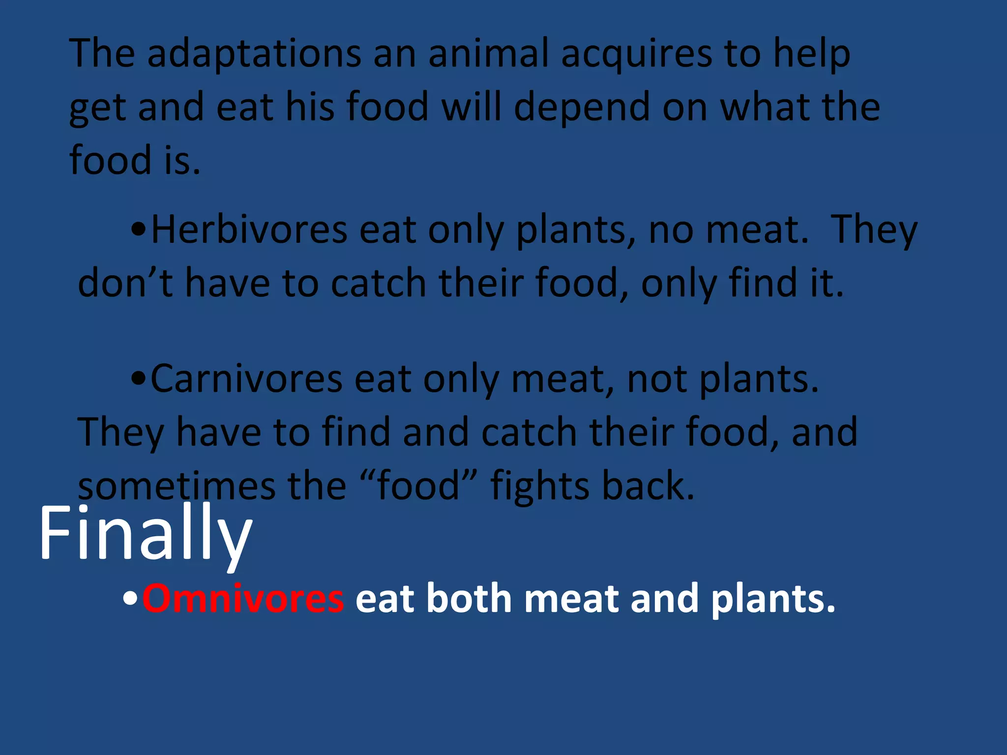 The adaptations an animal acquires to help get and eat his food will depend on what the food is.  • Herbivores eat only plants, no meat.  They don’t have to catch their food, only find it.  • Carnivores eat only meat, not plants.  They have to find and catch their food, and sometimes the “food” fights back. • Omnivores  eat both meat and plants. Finally 