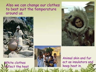 Also we can change our clothes
to best suit the temperature
around us.
White clothes
reflect the heat
Animal skin and fur
act as insulators and
keep heat in.
 
