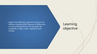 Learning
objective
 Explain that different organisms found in two
different habitats differ because of differences
in environmental factors [for example, the
availability of light, water, vegetation and
climate.
 
