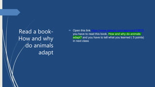 Read a book-
How and why
do animals
adapt
 Open this link https://www.getepic.com/app/read/19870
you have to read this book, How and why do animals
adapt? and you have to tell what you learned ( 5 points)
in next class
 