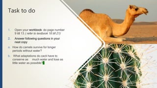 Task to do
1. Open your workbook do page number
9 till 13 ( refer to textbook 16 till 21)
2. Answer following questions in your
neat copy
a. How do camels survive for longer
periods without water?
b. What adaptations do cacti have to
conserve as much water and lose as
little water as possible?
 