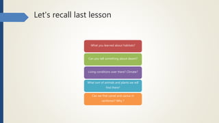 Let's recall last lesson
What you learned about habitats?
Can you tell something about desert?
Living conditions over there? Climate?
What sort of animals and plants we will
find there?
Can we find camel and cactus in
rainforest? Why ?
 