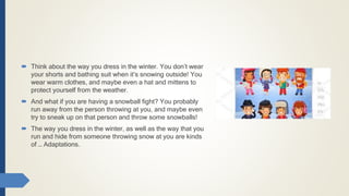  Think about the way you dress in the winter. You don’t wear
your shorts and bathing suit when it’s snowing outside! You
wear warm clothes, and maybe even a hat and mittens to
protect yourself from the weather.
 And what if you are having a snowball fight? You probably
run away from the person throwing at you, and maybe even
try to sneak up on that person and throw some snowballs!
 The way you dress in the winter, as well as the way that you
run and hide from someone throwing snow at you are kinds
of … Adaptations.
 