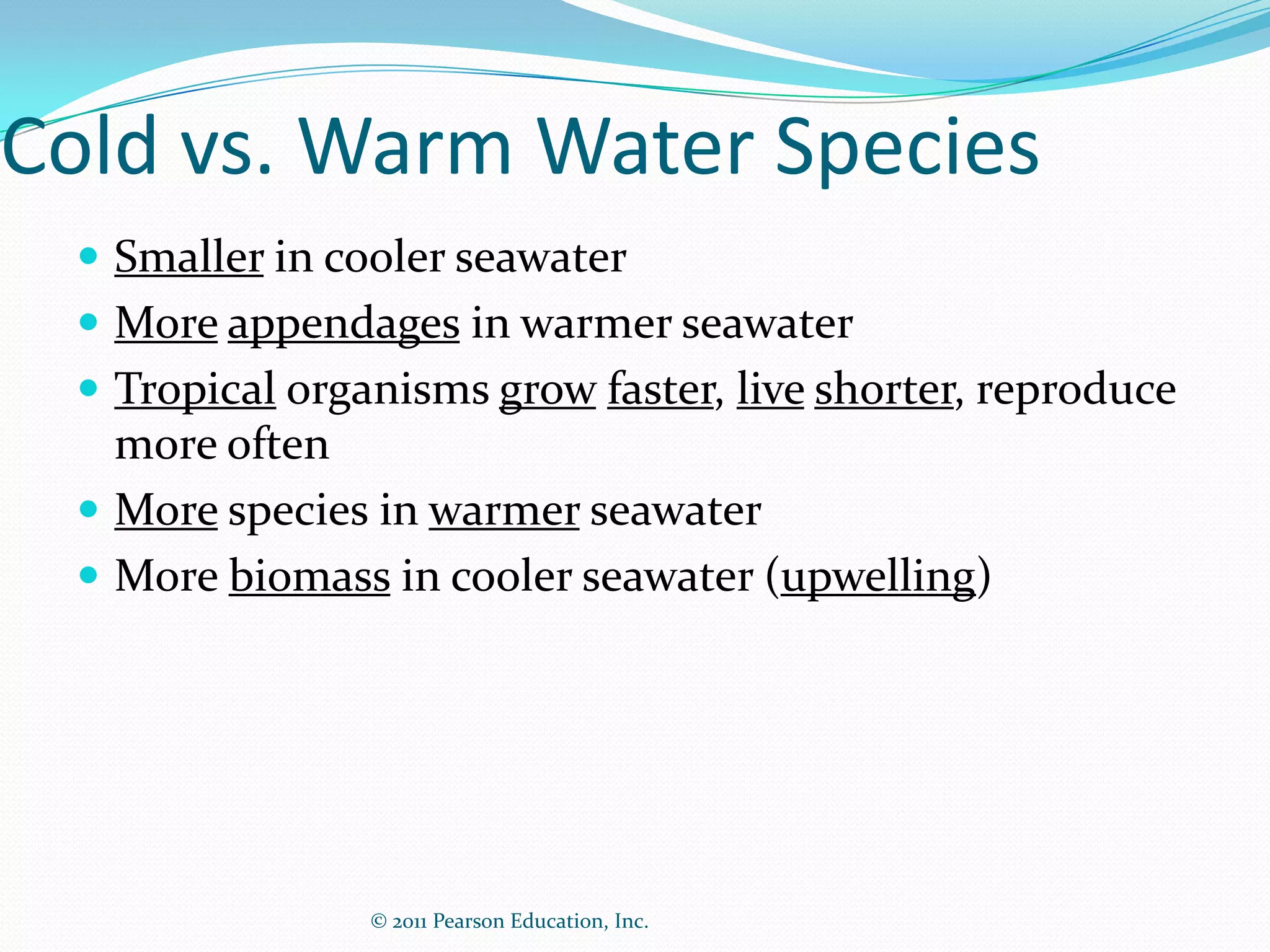 © 2011 Pearson Education, Inc.
Cold vs. Warm Water Species
 Smaller in cooler seawater
 More appendages in warmer seawater
 Tropical organisms grow faster, live shorter, reproduce
more often
 More species in warmer seawater
 More biomass in cooler seawater (upwelling)
 
