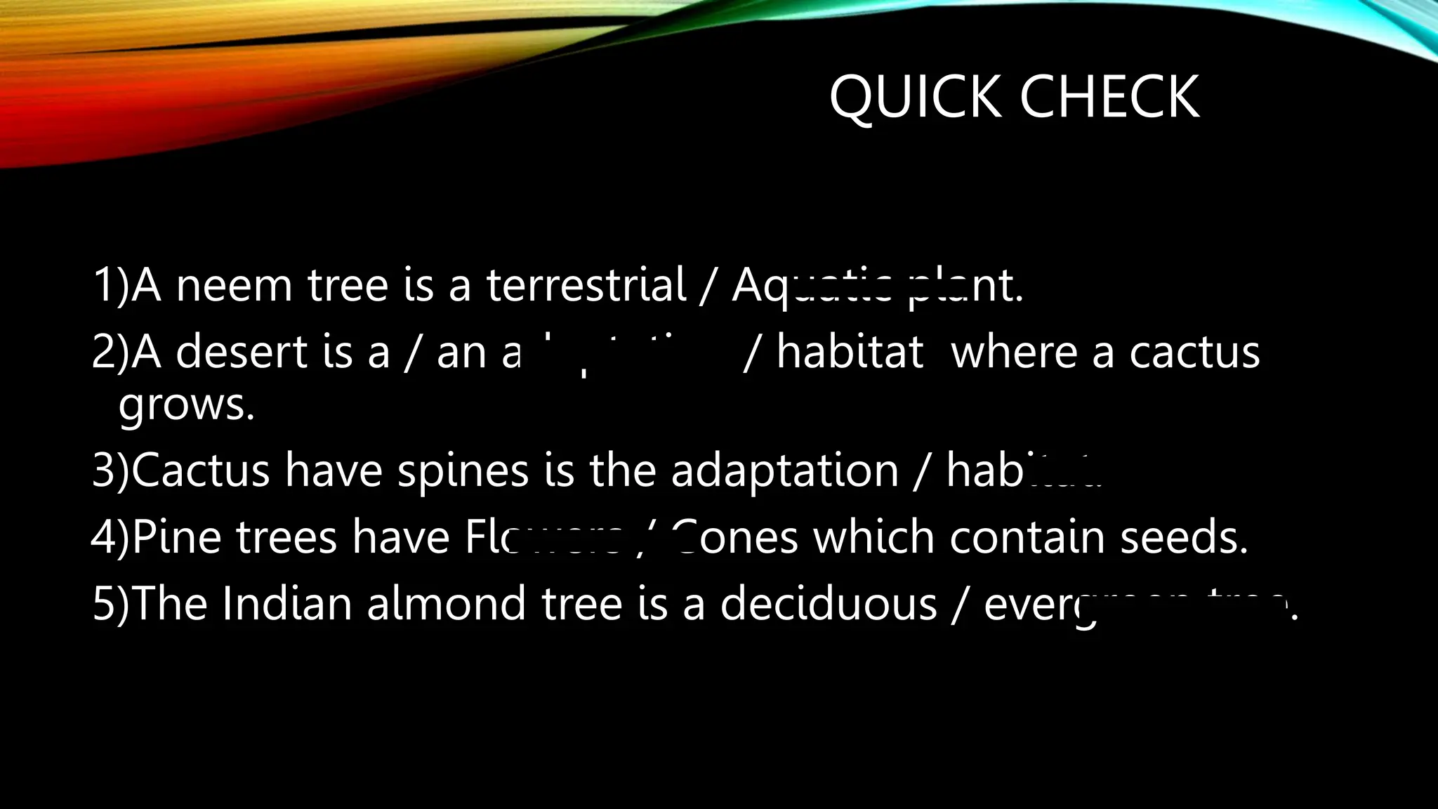 QUICK CHECK
1)A neem tree is a terrestrial / Aquatic plant.
2)A desert is a / an adaptation / habitat where a cactus
grows.
3)Cactus have spines is the adaptation / habitat.
4)Pine trees have Flowers / Cones which contain seeds.
5)The Indian almond tree is a deciduous / evergreen tree.
 