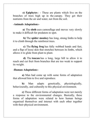 e) Epiphytes : - These are plants which live on the
branches of trees high up in the canopy. They get their
nutrients from the air and water, not from the soil.
-Animals Adaptation:-
a) The sloth uses camouflage and moves very slowly
to make it difficult for predators to spot.
b) The spider monkey has long, strong limbs to help
it to climb through the rainforest trees.
c) The flying frog has fully webbed hands and feet,
and a flap of loose skin that stretches between its limbs, which
allows it to glide from plant to plant.
d) The toucan has a long, large bill to allow it to
reach and cut fruit from branches that are too weak to support
its weight.
-Human Adaptation:-
a) Man had come up with some forms of adaptation
that allowed him to live and reproduce.
b) Man adapts genetically, physiologically,
behaviourally, and culturally to this physical environment.
c) These different forms of adaptation were not merely
a response to the environmental changes. Basically, these
forms of adaptation were related to how human beings
organised themselves and interact with each other together
with their physical environment.
 