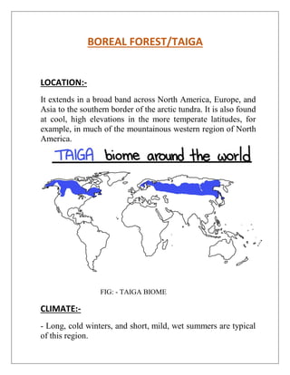 BOREAL FOREST/TAIGA
LOCATION:-
It extends in a broad band across North America, Europe, and
Asia to the southern border of the arctic tundra. It is also found
at cool, high elevations in the more temperate latitudes, for
example, in much of the mountainous western region of North
America.
FIG: - TAIGA BIOME
CLIMATE:-
- Long, cold winters, and short, mild, wet summers are typical
of this region.
 