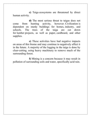 c) Taiga ecosystems are threatened by direct
human activity.
d) The most serious threat to taigas does not
come from hunting activity, however. Civilization is
dependent on sturdy buildings for homes, industry, and
schools. The trees of the taiga are cut down
for lumber projects, as well as paper, cardboard, and other
supplies.
e) These activities have had negative impacts
on areas of this biome and may continue to negatively affect it
in the future. A majority of the logging in the taiga is done by
clear-cutting, using heavy machinery to remove much of the
surrounding forest.
f) Mining is a concern because it may result in
pollution of surrounding soils and water, specifically acid rain.
 