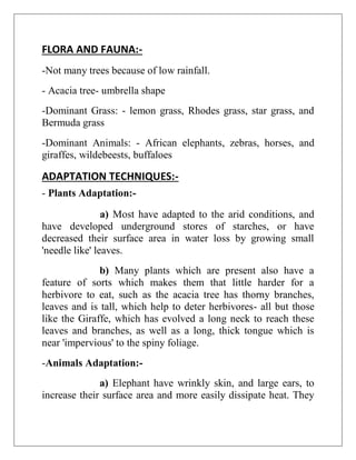FLORA AND FAUNA:-
-Not many trees because of low rainfall.
- Acacia tree- umbrella shape
-Dominant Grass: - lemon grass, Rhodes grass, star grass, and
Bermuda grass
-Dominant Animals: - African elephants, zebras, horses, and
giraffes, wildebeests, buffaloes
ADAPTATION TECHNIQUES:-
- Plants Adaptation:-
a) Most have adapted to the arid conditions, and
have developed underground stores of starches, or have
decreased their surface area in water loss by growing small
'needle like' leaves.
b) Many plants which are present also have a
feature of sorts which makes them that little harder for a
herbivore to eat, such as the acacia tree has thorny branches,
leaves and is tall, which help to deter herbivores- all but those
like the Giraffe, which has evolved a long neck to reach these
leaves and branches, as well as a long, thick tongue which is
near 'impervious' to the spiny foliage.
-Animals Adaptation:-
a) Elephant have wrinkly skin, and large ears, to
increase their surface area and more easily dissipate heat. They
 