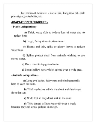 b) Dominant Animals: - arctic fox, kangaroo rat, rock
ptarmigan, jackrabbits, etc
ADAPTATION TECHNIQUES:-
- Plants Adaptation:-
a) Thick, waxy skin to reduce loss of water and to
reflect heat.
b) Large, fleshy stems to store water.
c) Thorns and thin, spiky or glossy leaves to reduce
water loss.
d) Spikes protect cacti from animals wishing to use
stored water.
d) Deep roots to tap groundwater.
e) Long shallow roots which spread over a wide area.
-Animals Adaptation:-
a) Long eye lashes, hairy ears and closing nostrils
help to keep out sand.
b) Thick eyebrows which stand out and shade eyes
from the sun.
c) Wide feet so they don't sink in the sand.
d) They can go without water for over a week
because they can drink gallons in one go.
 