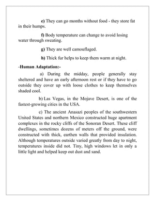 e) They can go months without food - they store fat
in their humps.
f) Body temperature can change to avoid losing
water through sweating.
g) They are well camouflaged.
h) Thick fur helps to keep them warm at night.
-Human Adaptation:-
a) During the midday, people generally stay
sheltered and have an early afternoon rest or if they have to go
outside they cover up with loose clothes to keep themselves
shaded cool.
b) Las Vegas, in the Mojave Desert, is one of the
fastest-growing cities in the USA.
c) The ancient Anasazi peoples of the southwestern
United States and northern Mexico constructed huge apartment
complexes in the rocky cliffs of the Sonoran Desert. These cliff
dwellings, sometimes dozens of meters off the ground, were
constructed with thick, earthen walls that provided insulation.
Although temperatures outside varied greatly from day to night,
temperatures inside did not. Tiny, high windows let in only a
little light and helped keep out dust and sand.
 