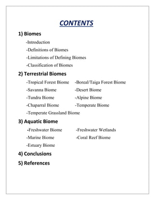 CONTENTS
1) Biomes
-Introduction
-Definitions of Biomes
-Limitations of Defining Biomes
-Classification of Biomes
2) Terrestrial Biomes
-Tropical Forest Biome -Boreal/Taiga Forest Biome
-Savanna Biome -Desert Biome
-Tundra Biome -Alpine Biome
-Chaparral Biome -Temperate Biome
-Temperate Grassland Biome
3) Aquatic Biome
-Freshwater Biome -Freshwater Wetlands
-Marine Biome -Coral Reef Biome
-Estuary Biome
4) Conclusions
5) References
 