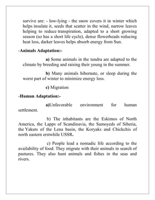 survive are: - low-lying - the snow covers it in winter which
helps insulate it, seeds that scatter in the wind, narrow leaves
helping to reduce transpiration, adapted to a short growing
season (so has a short life cycle), dense flowerheads reducing
heat loss, darker leaves helps absorb energy from Sun.
-Animals Adaptation:-
a) Some animals in the tundra are adapted to the
climate by breeding and raising their young in the summer.
b) Many animals hibernate, or sleep during the
worst part of winter to minimize energy loss.
c) Migration
-Human Adaptation:-
a)Unfavorable environment for human
settlement.
b) The inhabitants are the Eskimos of North
America, the Lapps of Scandinavia, the Samoyeds of Siberia,
the Yakuts of the Lena basin, the Koryaks and Chickchis of
north eastern erstwhile USSR.
c) People lead a nomadic life according to the
availability of food. They migrate with their animals in search of
pastures. They also hunt animals and fishes in the seas and
rivers.
 