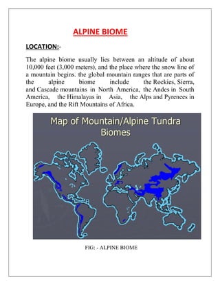 ALPINE BIOME
LOCATION:-
The alpine biome usually lies between an altitude of about
10,000 feet (3,000 meters), and the place where the snow line of
a mountain begins. the global mountain ranges that are parts of
the alpine biome include the Rockies, Sierra,
and Cascade mountains in North America, the Andes in South
America, the Himalayas in Asia, the Alps and Pyrenees in
Europe, and the Rift Mountains of Africa.
FIG: - ALPINE BIOME
 
