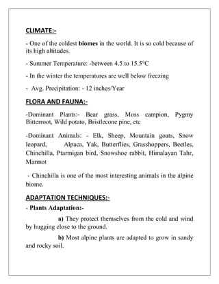 CLIMATE:-
- One of the coldest biomes in the world. It is so cold because of
its high altitudes.
- Summer Temperature: -between 4.5 to 15.5°C
- In the winter the temperatures are well below freezing
- Avg. Precipitation: - 12 inches/Year
FLORA AND FAUNA:-
-Dominant Plants:- Bear grass, Moss campion, Pygmy
Bitterroot, Wild potato, Bristlecone pine, etc
-Dominant Animals: - Elk, Sheep, Mountain goats, Snow
leopard, Alpaca, Yak, Butterflies, Grasshoppers, Beetles,
Chinchilla, Ptarmigan bird, Snowshoe rabbit, Himalayan Tahr,
Marmot
- Chinchilla is one of the most interesting animals in the alpine
biome.
ADAPTATION TECHNIQUES:-
- Plants Adaptation:-
a) They protect themselves from the cold and wind
by hugging close to the ground.
b) Most alpine plants are adapted to grow in sandy
and rocky soil.
 