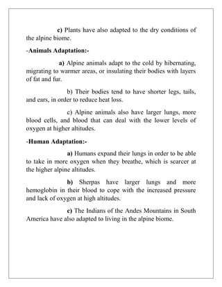 c) Plants have also adapted to the dry conditions of
the alpine biome.
-Animals Adaptation:-
a) Alpine animals adapt to the cold by hibernating,
migrating to warmer areas, or insulating their bodies with layers
of fat and fur.
b) Their bodies tend to have shorter legs, tails,
and ears, in order to reduce heat loss.
c) Alpine animals also have larger lungs, more
blood cells, and blood that can deal with the lower levels of
oxygen at higher altitudes.
-Human Adaptation:-
a) Humans expand their lungs in order to be able
to take in more oxygen when they breathe, which is scarcer at
the higher alpine altitudes.
b) Sherpas have larger lungs and more
hemoglobin in their blood to cope with the increased pressure
and lack of oxygen at high altitudes.
c) The Indians of the Andes Mountains in South
America have also adapted to living in the alpine biome.
 