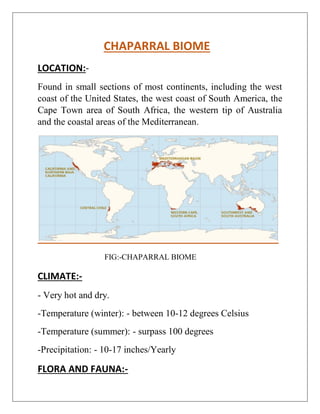 CHAPARRAL BIOME
LOCATION:-
Found in small sections of most continents, including the west
coast of the United States, the west coast of South America, the
Cape Town area of South Africa, the western tip of Australia
and the coastal areas of the Mediterranean.
FIG:-CHAPARRAL BIOME
CLIMATE:-
- Very hot and dry.
-Temperature (winter): - between 10-12 degrees Celsius
-Temperature (summer): - surpass 100 degrees
-Precipitation: - 10-17 inches/Yearly
FLORA AND FAUNA:-
 