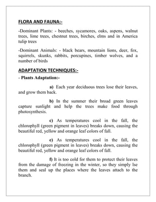 FLORA AND FAUNA:-
-Dominant Plants: - beeches, sycamores, oaks, aspens, walnut
trees, lime trees, chestnut trees, birches, elms and in America
tulip trees
-Dominant Animals: - black bears, mountain lions, deer, fox,
squirrels, skunks, rabbits, porcupines, timber wolves, and a
number of birds
ADAPTATION TECHNIQUES:-
- Plants Adaptation:-
a) Each year deciduous trees lose their leaves,
and grow them back.
b) In the summer their broad green leaves
capture sunlight and help the trees make food through
photosynthesis.
c) As temperatures cool in the fall, the
chlorophyll (green pigment in leaves) breaks down, causing the
beautiful red, yellow and orange leaf colors of fall.
e) As temperatures cool in the fall, the
chlorophyll (green pigment in leaves) breaks down, causing the
beautiful red, yellow and orange leaf colors of fall.
f) It is too cold for them to protect their leaves
from the damage of freezing in the winter, so they simply lse
them and seal up the places where the leaves attach to the
branch.
 