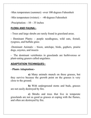 -Max temperature (summer): -over 100 degrees Fahrenheit
-Min temperature (winter): - -40 degrees Fahrenheit
-Precipitation: - 10 – 35 inches
FLORA AND FAUNA:-
- Trees and large shrubs are rarely found in grassland areas.
- Dominant Plants: - purple needlegrass, wild oats, foxtail,
ryegrass, and buffalo grass
-Dominant Animals: - bison, antelope, birds, gophers, prairie
dogs, coyotes, and insects
- The dominant vertebrates in grasslands are herbivorous or
plant-eating grazers called ungulates.
ADAPTATION TECHNIQUES:-
- Plants Adaptation:-
a) Many animals munch on these grasses, but
they survive because the growth point on the grasses is very
close to the ground.
b) With underground stems and buds, grasses
are not easily destroyed by fire.
c) Shrubs and trees that live in temperate
grasslands are not as good as grasses at coping with the flames,
and often are destroyed by fire.
 