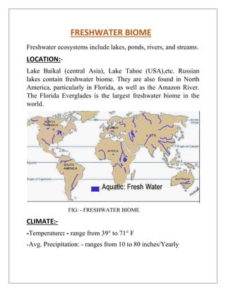 FRESHWATER BIOME
Freshwater ecosystems include lakes, ponds, rivers, and streams.
LOCATION:-
Lake Baikal (central Asia), Lake Tahoe (USA),etc. Russian
lakes contain freshwater biome. They are also found in North
America, particularly in Florida, as well as the Amazon River.
The Florida Everglades is the largest freshwater biome in the
world.
FIG: - FRESHWATER BIOME
CLIMATE:-
-Temperature: - range from 39° to 71° F
-Avg. Precipitation: - ranges from 10 to 80 inches/Yearly
 