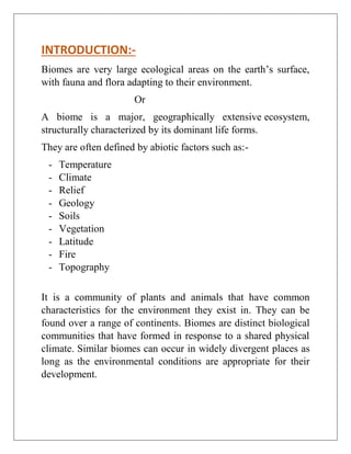 INTRODUCTION:-
Biomes are very large ecological areas on the earth’s surface,
with fauna and flora adapting to their environment.
Or
A biome is a major, geographically extensive ecosystem,
structurally characterized by its dominant life forms.
They are often defined by abiotic factors such as:-
- Temperature
- Climate
- Relief
- Geology
- Soils
- Vegetation
- Latitude
- Fire
- Topography
It is a community of plants and animals that have common
characteristics for the environment they exist in. They can be
found over a range of continents. Biomes are distinct biological
communities that have formed in response to a shared physical
climate. Similar biomes can occur in widely divergent places as
long as the environmental conditions are appropriate for their
development.
 
