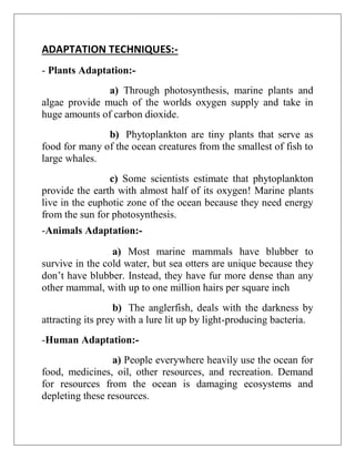 ADAPTATION TECHNIQUES:-
- Plants Adaptation:-
a) Through photosynthesis, marine plants and
algae provide much of the worlds oxygen supply and take in
huge amounts of carbon dioxide.
b) Phytoplankton are tiny plants that serve as
food for many of the ocean creatures from the smallest of fish to
large whales.
c) Some scientists estimate that phytoplankton
provide the earth with almost half of its oxygen! Marine plants
live in the euphotic zone of the ocean because they need energy
from the sun for photosynthesis.
-Animals Adaptation:-
a) Most marine mammals have blubber to
survive in the cold water, but sea otters are unique because they
don’t have blubber. Instead, they have fur more dense than any
other mammal, with up to one million hairs per square inch
b) The anglerfish, deals with the darkness by
attracting its prey with a lure lit up by light-producing bacteria.
-Human Adaptation:-
a) People everywhere heavily use the ocean for
food, medicines, oil, other resources, and recreation. Demand
for resources from the ocean is damaging ecosystems and
depleting these resources.
 