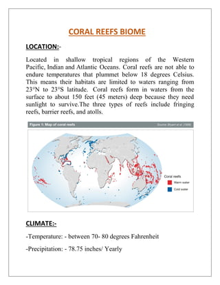 CORAL REEFS BIOME
LOCATION:-
Located in shallow tropical regions of the Western
Pacific, Indian and Atlantic Oceans. Coral reefs are not able to
endure temperatures that plummet below 18 degrees Celsius.
This means their habitats are limited to waters ranging from
23°N to 23°S latitude. Coral reefs form in waters from the
surface to about 150 feet (45 meters) deep because they need
sunlight to survive.The three types of reefs include fringing
reefs, barrier reefs, and atolls.
CLIMATE:-
-Temperature: - between 70- 80 degrees Fahrenheit
-Precipitation: - 78.75 inches/ Yearly
 
