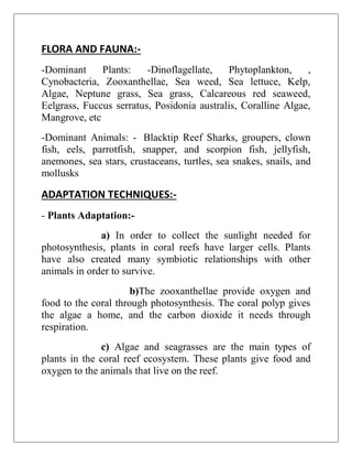 FLORA AND FAUNA:-
-Dominant Plants: -Dinoflagellate, Phytoplankton, ,
Cynobacteria, Zooxanthellae, Sea weed, Sea lettuce, Kelp,
Algae, Neptune grass, Sea grass, Calcareous red seaweed,
Eelgrass, Fuccus serratus, Posidonia australis, Coralline Algae,
Mangrove, etc
-Dominant Animals: - Blacktip Reef Sharks, groupers, clown
fish, eels, parrotfish, snapper, and scorpion fish, jellyfish,
anemones, sea stars, crustaceans, turtles, sea snakes, snails, and
mollusks
ADAPTATION TECHNIQUES:-
- Plants Adaptation:-
a) In order to collect the sunlight needed for
photosynthesis, plants in coral reefs have larger cells. Plants
have also created many symbiotic relationships with other
animals in order to survive.
b)The zooxanthellae provide oxygen and
food to the coral through photosynthesis. The coral polyp gives
the algae a home, and the carbon dioxide it needs through
respiration.
c) Algae and seagrasses are the main types of
plants in the coral reef ecosystem. These plants give food and
oxygen to the animals that live on the reef.
 