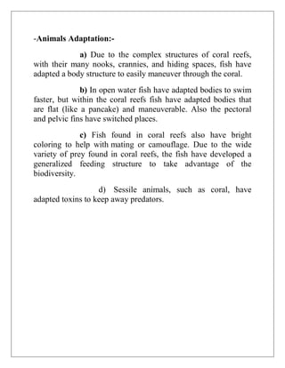-Animals Adaptation:-
a) Due to the complex structures of coral reefs,
with their many nooks, crannies, and hiding spaces, fish have
adapted a body structure to easily maneuver through the coral.
b) In open water fish have adapted bodies to swim
faster, but within the coral reefs fish have adapted bodies that
are flat (like a pancake) and maneuverable. Also the pectoral
and pelvic fins have switched places.
c) Fish found in coral reefs also have bright
coloring to help with mating or camouflage. Due to the wide
variety of prey found in coral reefs, the fish have developed a
generalized feeding structure to take advantage of the
biodiversity.
d) Sessile animals, such as coral, have
adapted toxins to keep away predators.
 