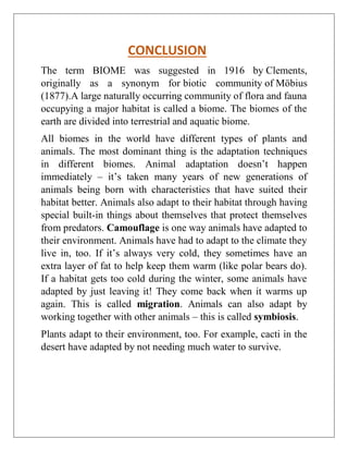 CONCLUSION
The term BIOME was suggested in 1916 by Clements,
originally as a synonym for biotic community of Möbius
(1877).A large naturally occurring community of flora and fauna
occupying a major habitat is called a biome. The biomes of the
earth are divided into terrestrial and aquatic biome.
All biomes in the world have different types of plants and
animals. The most dominant thing is the adaptation techniques
in different biomes. Animal adaptation doesn’t happen
immediately – it’s taken many years of new generations of
animals being born with characteristics that have suited their
habitat better. Animals also adapt to their habitat through having
special built-in things about themselves that protect themselves
from predators. Camouflage is one way animals have adapted to
their environment. Animals have had to adapt to the climate they
live in, too. If it’s always very cold, they sometimes have an
extra layer of fat to help keep them warm (like polar bears do).
If a habitat gets too cold during the winter, some animals have
adapted by just leaving it! They come back when it warms up
again. This is called migration. Animals can also adapt by
working together with other animals – this is called symbiosis.
Plants adapt to their environment, too. For example, cacti in the
desert have adapted by not needing much water to survive.
 