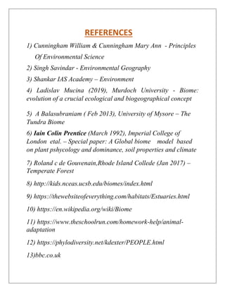 REFERENCES
1) Cunningham William & Cunningham Mary Ann - Principles
Of Environmental Science
2) Singh Savindar - Environmental Geography
3) Shankar IAS Academy – Environment
4) Ladislav Mucina (2019), Murdoch University - Biome:
evolution of a crucial ecological and biogeographical concept
5) A Balasubraniam ( Feb 2013), University of Mysore – The
Tundra Biome
6) Iain Colin Prentice (March 1992), Imperial College of
London etal. – Special paper: A Global biome model based
on plant pshycology and dominance, soil properties and climate
7) Roland c de Gouvenain,Rhode Island Collede (Jan 2017) –
Temperate Forest
8) http://kids.nceas.ucsb.edu/biomes/index.html
9) https://thewebsiteofeverything.com/habitats/Estuaries.html
10) https://en.wikipedia.org/wiki/Biome
11) https://www.theschoolrun.com/homework-help/animal-
adaptation
12) https://phylodiversity.net/kdexter/PEOPLE.html
13)bbc.co.uk
 