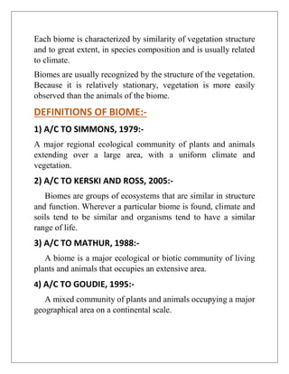 Each biome is characterized by similarity of vegetation structure
and to great extent, in species composition and is usually related
to climate.
Biomes are usually recognized by the structure of the vegetation.
Because it is relatively stationary, vegetation is more easily
observed than the animals of the biome.
DEFINITIONS OF BIOME:-
1) A/C TO SIMMONS, 1979:-
A major regional ecological community of plants and animals
extending over a large area, with a uniform climate and
vegetation.
2) A/C TO KERSKI AND ROSS, 2005:-
Biomes are groups of ecosystems that are similar in structure
and function. Wherever a particular biome is found, climate and
soils tend to be similar and organisms tend to have a similar
range of life.
3) A/C TO MATHUR, 1988:-
A biome is a major ecological or biotic community of living
plants and animals that occupies an extensive area.
4) A/C TO GOUDIE, 1995:-
A mixed community of plants and animals occupying a major
geographical area on a continental scale.
 